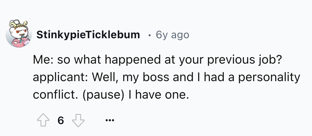 number - StinkypieTicklebum 6y ago Me so what happened at your previous job? applicant Well, my boss and I had a personality conflict. pause I have one. 6